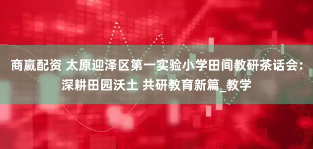 商赢配资 太原迎泽区第一实验小学田间教研茶话会：深耕田园沃土 共研教育新篇_教学