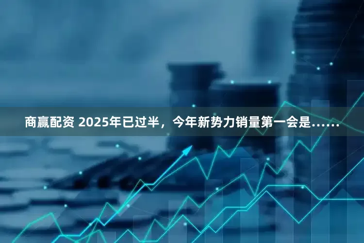 商赢配资 2025年已过半，今年新势力销量第一会是……