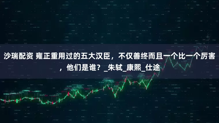 沙瑞配资 雍正重用过的五大汉臣，不仅善终而且一个比一个厉害，他们是谁？_朱轼_康熙_仕途