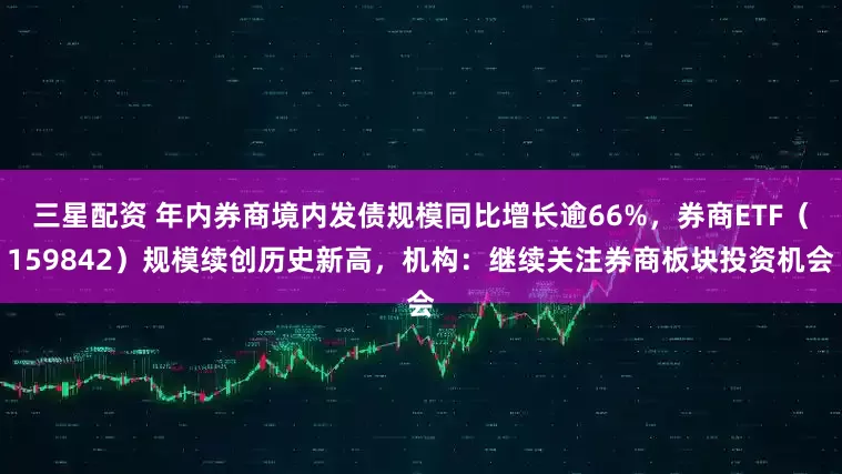 三星配资 年内券商境内发债规模同比增长逾66%，券商ETF（159842）规模续创历史新高，机构：继续关注券商板块投资机会