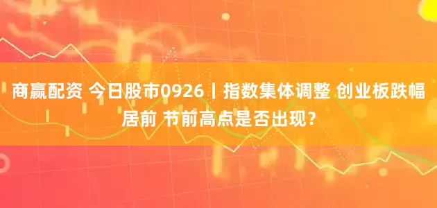 商赢配资 今日股市0926丨指数集体调整 创业板跌幅居前 节前高点是否出现？