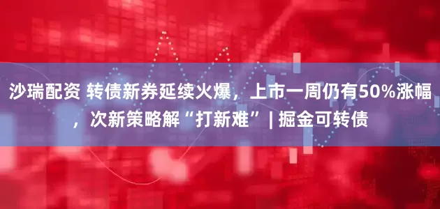 沙瑞配资 转债新券延续火爆，上市一周仍有50%涨幅，次新策略解“打新难” | 掘金可转债