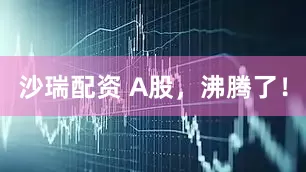 沙瑞配资 A股，沸腾了！