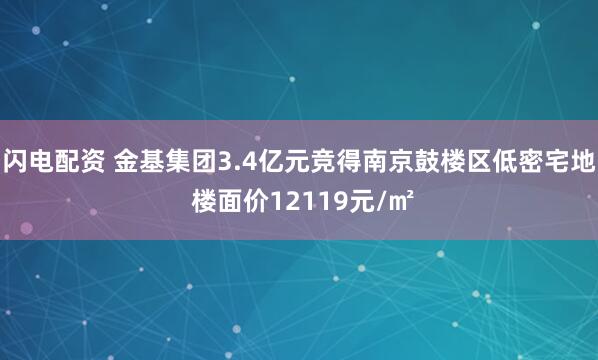 闪电配资 金基集团3.4亿元竞得南京鼓楼区低密宅地 楼面价12119元/㎡