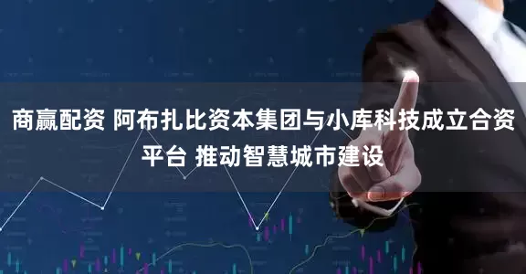 商赢配资 阿布扎比资本集团与小库科技成立合资平台 推动智慧城市建设