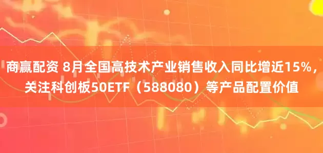 商赢配资 8月全国高技术产业销售收入同比增近15%，关注科创板50ETF（588080）等产品配置价值