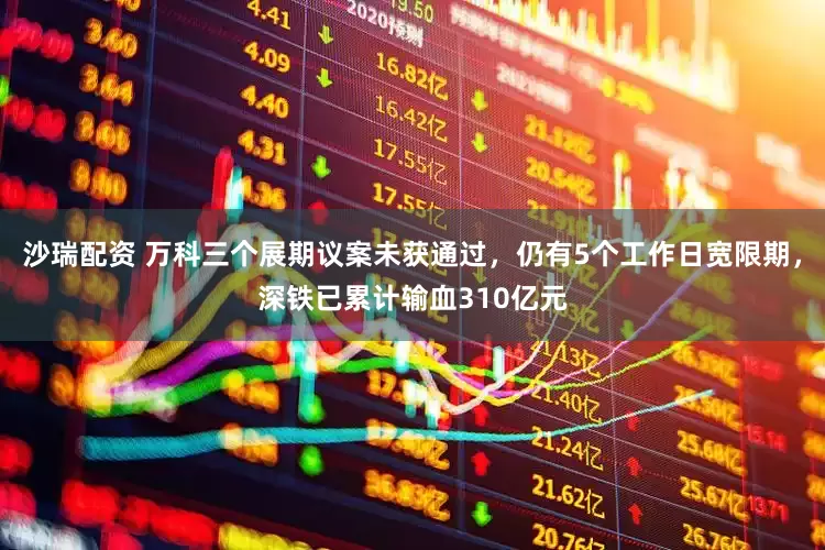 沙瑞配资 万科三个展期议案未获通过，仍有5个工作日宽限期，深铁已累计输血310亿元