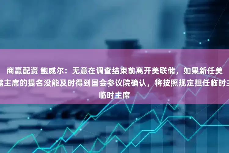 商赢配资 鲍威尔：无意在调查结束前离开美联储，如果新任美联储主席的提名没能及时得到国会参议院确认，将按照规定担任临时主席