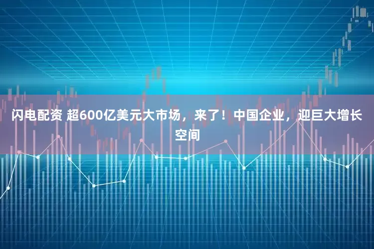 闪电配资 超600亿美元大市场，来了！中国企业，迎巨大增长空间