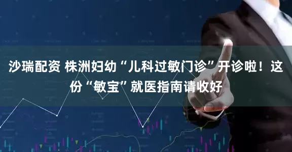 沙瑞配资 株洲妇幼“儿科过敏门诊”开诊啦！这份“敏宝”就医指南请收好
